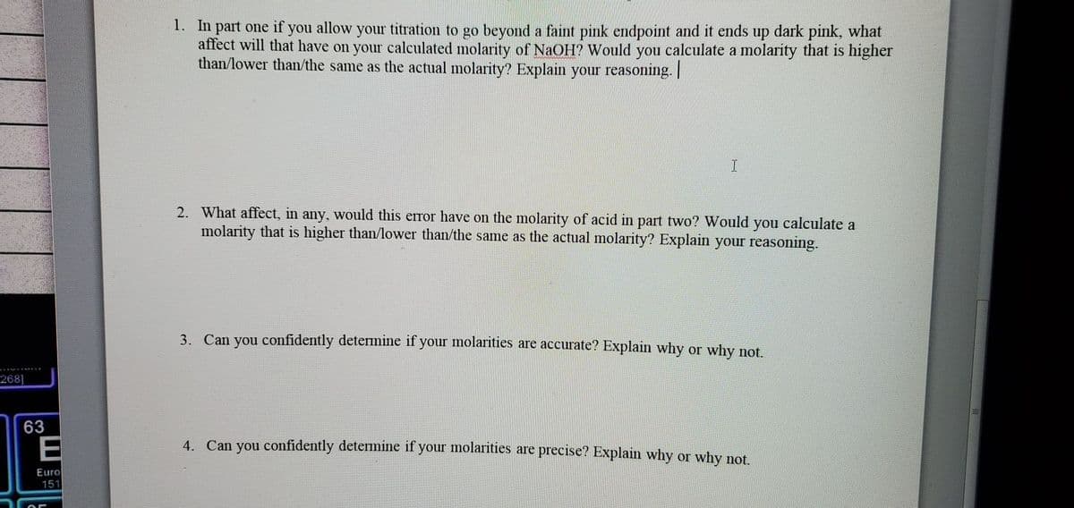 268]
63
E
Euro
151
1. In part one if you allow your titration to go beyond a faint pink endpoint and it ends up dark pink, what
affect will that have on your calculated molarity of NaOH? Would you calculate a molarity that is higher
than/lower than/the same as the actual molarity? Explain your reasoning. |
I
2. What affect, in any, would this error have on the molarity of acid in part two? Would you calculate a
molarity that is higher than/lower than/the same as the actual molarity? Explain your reasoning.
3. Can you confidently determine if your molarities are accurate? Explain why or why not.
4. Can you confidently determine if your molarities are precise? Explain why or why not.