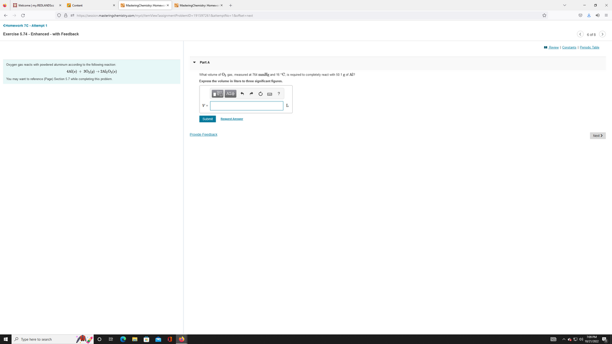 Welcome | my.REDLANDScc X
I
Content
<Homework 7C - Attempt 1
Exercise 5.74 - Enhanced - with Feedback
MasteringChemistry: Homewor X
O A https://session.masteringchemistry.com/myct/itemView?assignment ProblemID=191597261&attemptNo=1&offset=next
Oxygen gas reacts with powdered aluminum according to the following reaction:
4Al(s) + 30₂(g) → 2Al2O3(s)
You may want to reference (Page) Section 5.7 while completing this problem.
Type here to search
MasteringChemistry: Homewor X
6:
20
Part A
What volume of O₂ gas, measured at 764 mmHg and 16 °C, is required to completely react with 50.1 g of Al?
Express the volume in liters to three significant figures.
Π ΑΣΦ
V =
+
Submit
Provide Feedback
Request Answer
?
L
<
63
↓
0
6 of 8
Review | Constants | Periodic Table
Next >
7:09 PM
10/21/2022
x
=