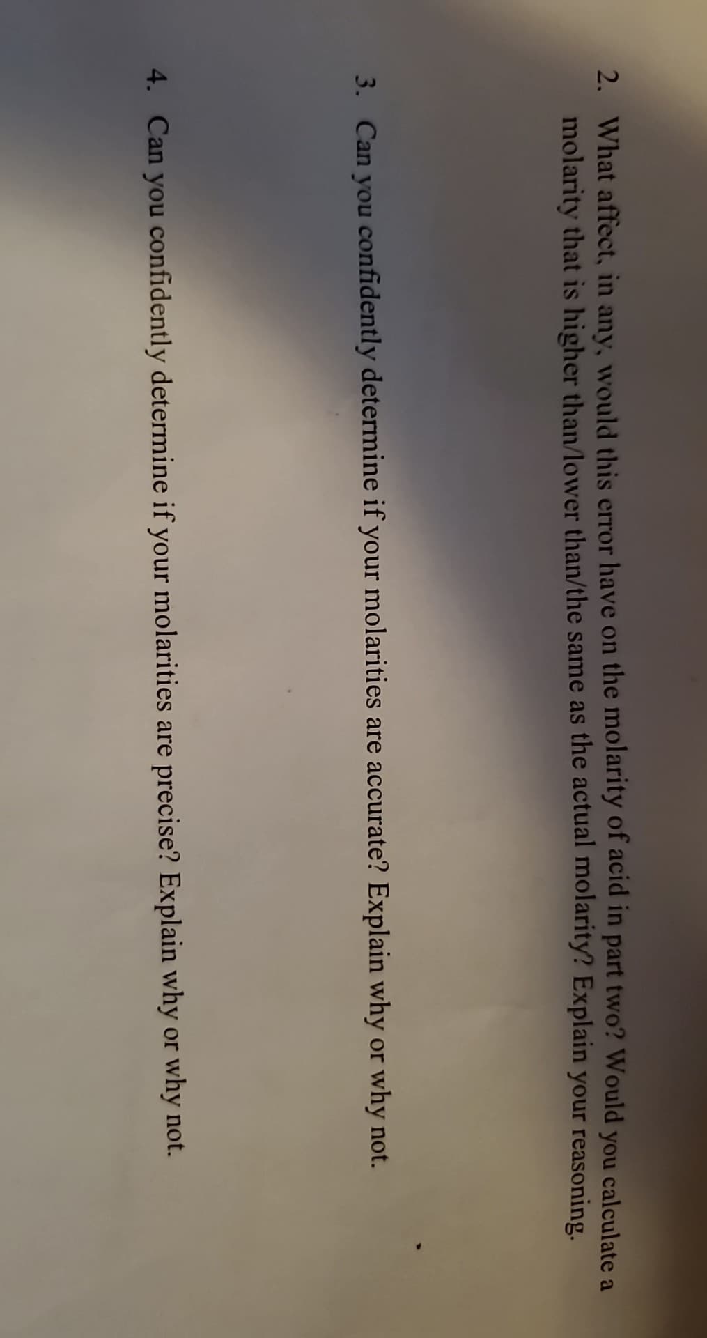 2. What affect, in any, would this error have on the molarity of acid in part two? Would you calculate a
molarity that is higher than/lower than/the same as the actual molarity? Explain your reasoning.
3. Can you confidently determine if your molarities are accurate? Explain why or why not.
4. Can you confidently determine if your molarities are precise? Explain why or why not.