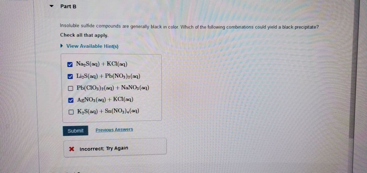 Part B
Insoluble sulfide compounds are generally black in color. Which of the following combinations could yield a black precipitate?
Check all that apply.
► View Available Hint(s)
Na2S(aq) + KCl(aq)
Li₂S(aq) + Pb(NO3)2 (aq)
Pb(ClO3)2(aq) + NaNO3(aq)
✔ AgNO3(aq) + KCl(aq)
K₂S(aq) + Sn(NO3)4 (aq)
Submit
Previous Answers
X Incorrect; Try Again