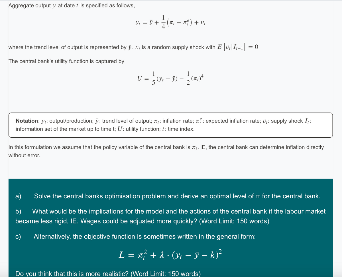 Aggregate output y at date t is specified as follows,
Y₁ = Ñ + — 2 (π₁ − π²) + V₁
where the trend level of output is represented by y. v, is a random supply shock with E [v₁] It−1] = 0
The central bank's utility function is captured by
0 = 30-3-200²
() 5)
U
Notation: y₁: output/production; y: trend level of output; : inflation rate; : expected inflation rate; Ut: supply shock It:
information set of the market up to time t; U: utility function; t: time index.
In this formulation we assume that the policy variable of the central bank is . IE, the central bank can determine inflation directly
without error.
a)
Solve the central banks optimisation problem and derive an optimal level of π for the central bank.
b) What would be the implications for the model and the actions of the central bank if the labour market
became less rigid, IE. Wages could be adjusted more quickly? (Word Limit: 150 words)
Alternatively, the objective function is sometimes written in the general form:
L = π² + λ • (y₁ − ỹ − k)²
- y -
Do you think that this is more realistic? (Word Limit: 150 words)