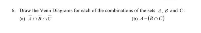 6. Draw the Venn Diagrams for each of the combinations of the sets A , B and C:
(a) ANBOC
(b) A-(BnC)
