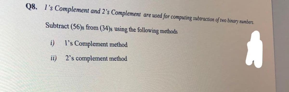 Q8. l's Complement and 2's Complement are used for computing subtraction of two binary numbers.
Subtract (56)8 from (34)s using the following methods
i)
l's Complement method
ii) 2's complement method
