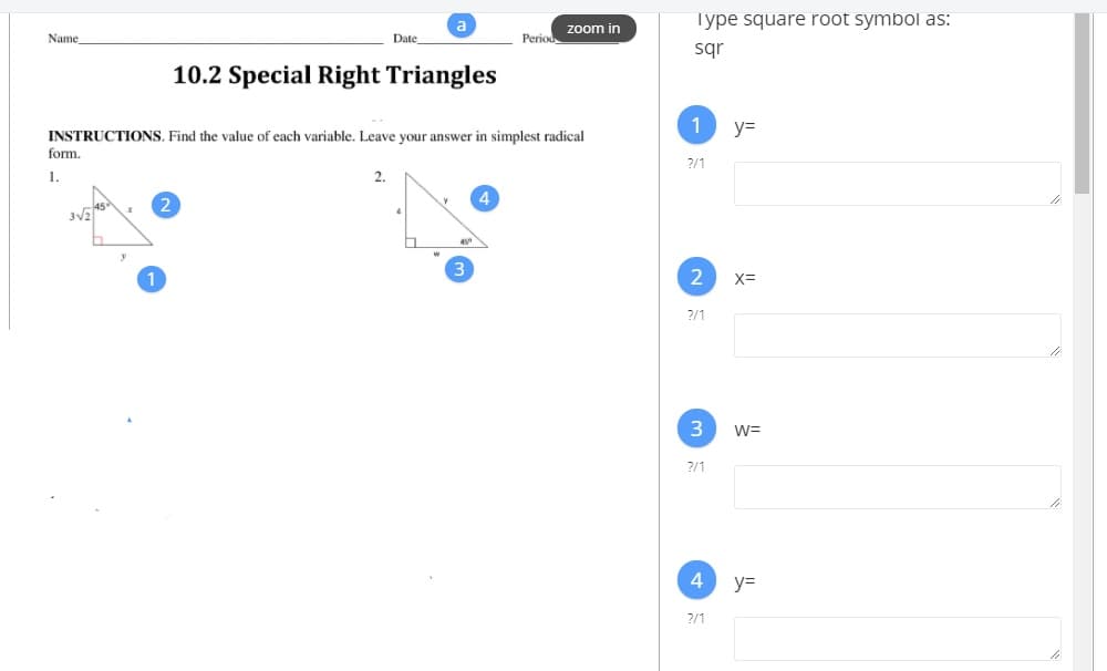 Type square root symbol as:
zoom in
Name
Date
Period
sqr
10.2 Special Right Triangles
y=
INSTRUCTIONS. Find the value of each variable. Leave your answer in simplest radical
form.
2/1
1.
2.
X=
?/1
3
W=
2/1
4
y=
2/1
