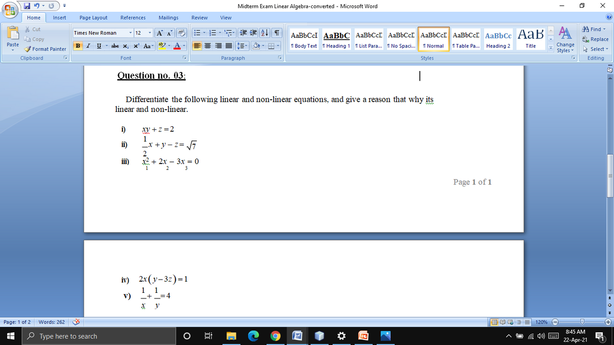 Midterm Exam Linear Algebra-converted - Microsoft Word
Home
Insert
Page Layout
References
Mailings
Review
View
% Cut
A Find -
- 12
*A A
评 T
Times New Roman
AaBbCcI AaBbC AaBbCcI AABBCCI AABBCCI AABBCCI AaBbCc A aB
A Copy
ab. Replace
Paste
BI U
abe x, x Aa
A - E 3
I Normal
I Table Pa.. Heading 2
Change
Styles -
I Body Text T Heading 1 T List Para... I No Spaci..
Title
Format Painter
E Select -
Clipboard
Font
Paragraph
Styles
Editing
Question no. 03:
Differentiate the following linear and non-linear equations, and give a reason that why its
linear and non-linear.
i)
xy + z =2
ii)
_x +y – z= 7
2
iii)
х2 + 2х — 3х %3D 0
2
3
Page 1 of 1
iv) 2x(y-3z)=1
1 1
v)
+_=4
Page: 1 of 2
Words: 262
目 量
120%
+)
8:45 AM
P Type here to search
22-Apr-21
