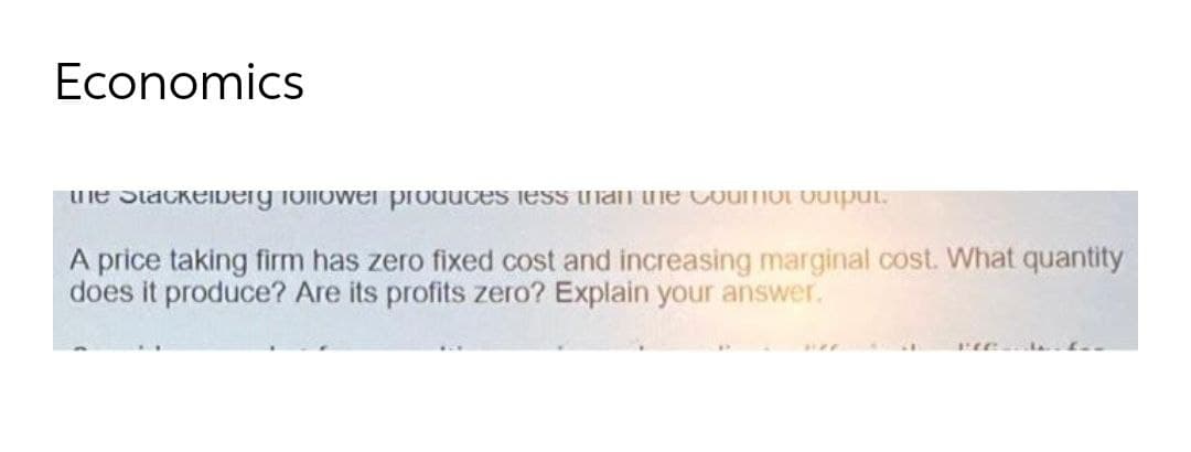 Economics
une StackeiDerg iollowei produces iess han he Coumot output.
A price taking firm has zero fixed cost and increasing marginal cost. What quantity
does it produce? Are its profits zero? Explain your answer.
