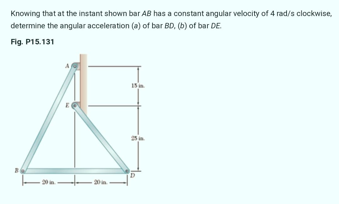 Knowing that at the instant shown bar AB has a constant angular velocity of 4 rad/s clockwise,
determine the angular acceleration (a) of bar BD, (b) of bar DE.
Fig. P15.131
15 in.
E
25 in.
D.
20 in.
20 in.
