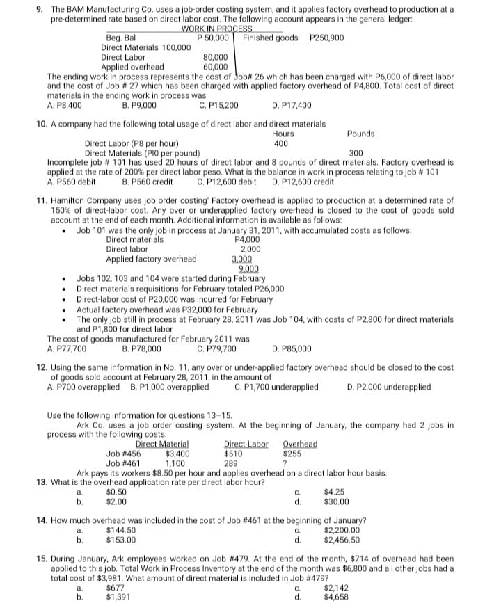 9. The BAM Manufacturing Co. uses a job-order costing system, and it applies factory overhead to production at a
pre-determined rate based on direct labor cost. The following account appears in the general ledger:
WORK IN PROCESS
P 50,000 Finished goods P250,900
Beg. Bal
Direct Materials 100,000
Direct Labor
80,000
60,000
Applied overhead
The ending work in process represents the cost of Job# 26 which has been charged with P6,000 of direct labor
and the cost of Job # 27 which has been charged with applied factory overhead of P4,800. Total cost of direct
materials in the ending work in process was
A. P8,400
B. P9,000
C. P15,200
D. P17,400
10. A company had the following total usage of direct labor and direct materials
Hours
400
Pounds
Direct Labor (P8 per hour)
Direct Materials (PI0 per pound)
300
Incomplete job # 101 has used 20 hours of direct labor and 8 pounds of direct materials. Factory overhead is
applied at the rate of 200% per direct labor peso. What is the balance in work in process relating to job # 101
A. P560 debit
B. P560 credit
C. P12,600 debit
D. P12,600 credit
11. Hamilton Company uses job order costing' Factory overhead is applied to production at a determined rate of
150% of direct-labor cost. Any over or underapplied factory overhead is closed to the cost of goods sold
account at the end of each month. Additional information is available as follows:
Job 101 was the only job in process at January 31, 2011, with accumulated costs as follows:
P4,000
2,000
3,000
9.000
Jobs 102, 103 and 104 were started during February
Direct materials requisitions for February totaled P26,000
Direct-labor cost of P20,000 was incurred for February
Actual factory overhead was P32,000 for February
Direct materials
Direct labor
Applied factory overhead
The only job still in process at February 28, 2011 was Job 104, with costs of P2,800 for direct materials
and P1,800 for direct labor
The cost of goods manufactured for February 2011 was
C. P79,700
A. P77,700
B. P78,000
D. P85,000
12. Using the same information in No. 11, any over or under-applied factory overhead should be closed to the cost
of goods sold account at February 28, 2011, in the amount of
A. P700 overapplied B. P1,000 overapplied
C. P1,700 underapplied
D. P2,000 underapplied
Use the following information for questions 13-15.
Ark Co. uses a job order costing system. At the beginning of January, the company had 2 jobs in
process with the following costs:
Direct Labor
$510
289
Ark pays its workers $8.50 per hour and applies overhead on a direct labor hour basis.
Direct Material
$3,400
1,100
Job # 456
Overhead
$255
Job #461
13. What is the overhead application rate per direct labor hour?
$0.50
$2.00
$4.25
$30.00
b.
d.
14. How much overhead was included in the cost of Job #461 at the beginning of January?
$2,200.00
$2,456.50
a.
$144.50
b.
$153.00
d.
15. During January, Ark employees worked on Job #479. At the end of the month, $714 of overhead had been
applied to this job. Total Work in Process Inventory at the end of the month was $6,800 and all other jobs had a
total cost of $3,981. What amount of direct material is included in Job #479?
$677
$1,391
$2,142
$4,658
а.
C.
b.
d.
