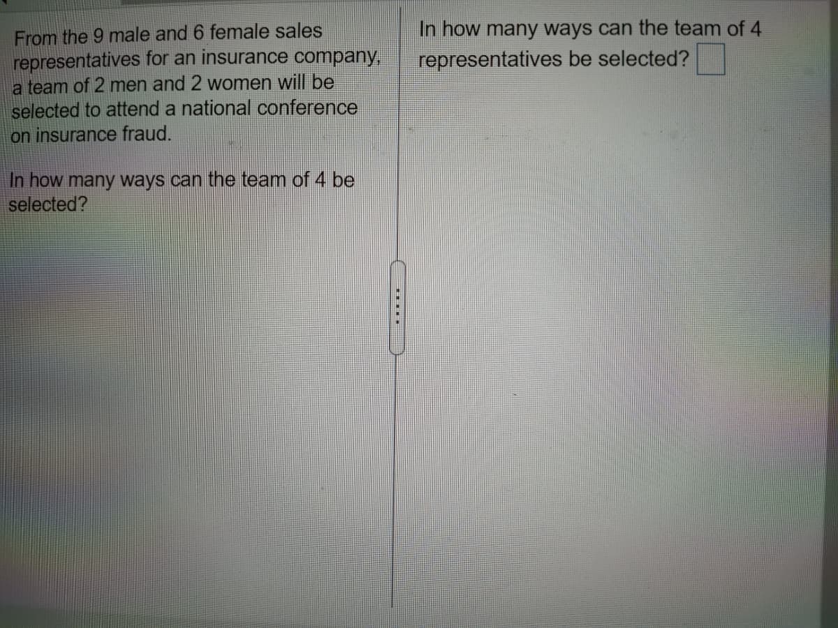 From the 9 male and 6 female sales
representatives for an insurance company,
a team of 2 men and 2 women will be
selected to attend a national conference
on insurance fraud.
In how many ways can the team of 4
representatives be selected?
In how many ways can the team of 4 be
selected?
