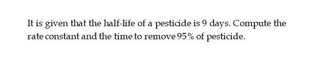 It is given that the half-life of a pesticide is 9 days. Compute the
rate constant and the time to remove 95% of pesticide.
