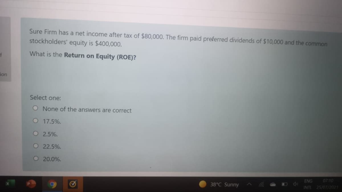 Sure Firm has a net income after tax of $80,000. The firm paid preferred dividends of $10,000 and the common
stockholders' equity is $400,000.
f
What is the Return on Equity (ROE)?
ion
Select one:
O None of the answers are correct
O 17.5%.
O 2.5%.
O 22.5%.
O 20.0%.
ENG
INTL 25/07/2021
07:10
38°C Sunny
