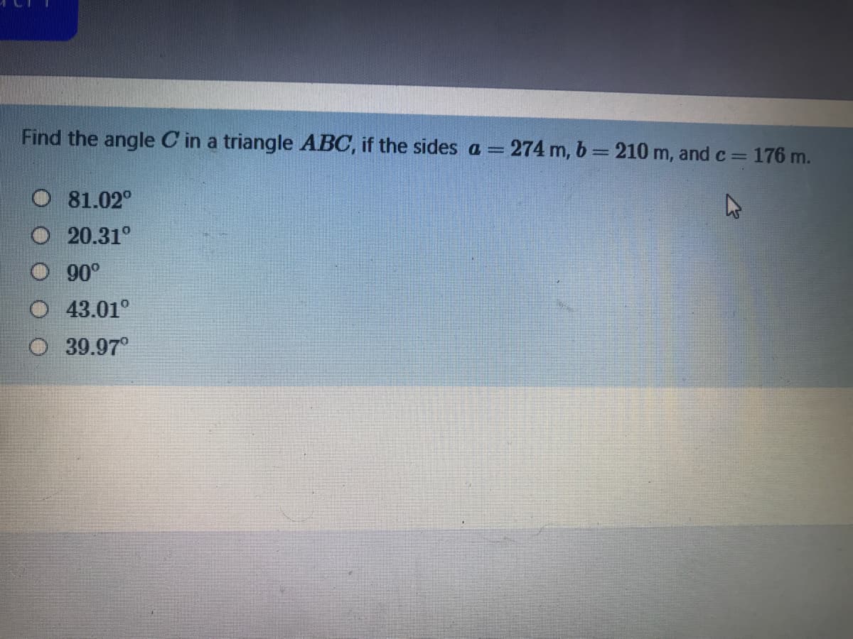 Find the angle C in a triangle ABC, if the sides a = 274 m, b= 210 m, and c= 176 m.
O 81.02°
20.31°
90°
43.01°
39.97
