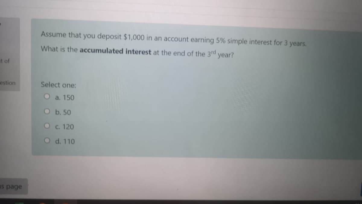 Assume that you deposit $1,000 in an account earning 5% simple interest for 3 years.
What is the accumulated interest at the end of the 3rd year?
at of
estion
Select one:
O a. 150
Ob.50
C. 120
O d. 110
Is page
