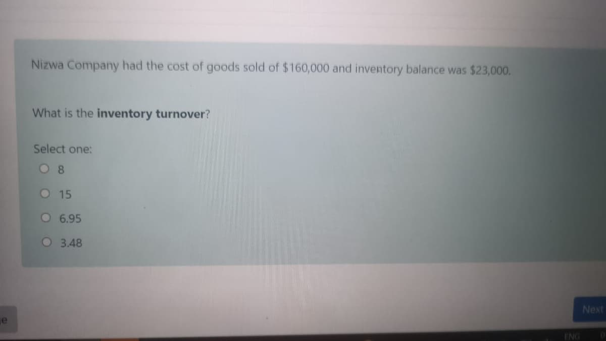 Nizwa Company had the cost of goods sold of $ 160,000 and inventory balance was $23,000.
What is the inventory turnover?
Select one:
O 8
O 15
O 6.95
O 3.48
Next
je
ENG
