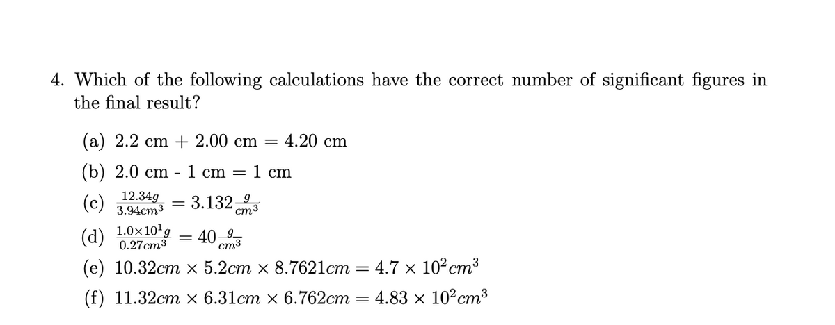 4. Which of the following calculations have the correct number of significant figures in
the final result?
(a) 2.2 cm + 2.00 cm
4.20 cm
%3D
(b) 2.0 cm - 1 cm =
1 сm
12.34g
(c) 3.94cm³
3.132;
cm3
(d)
1.0×10'g
0.27cm3
40-2,
ст3
(е) 10.32стх 5.2ст х 8.7621ст
4.7 × 10²cm3
(f) 11.32ст х 6.31ст х 6.762ст
4.83 x 10°cm³
