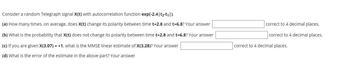 Consider a random Telegraph signal X(t) with autocorrelation function exp(-2.4|t2-t).
(a) How many times, on average, does X(t) change its polarity between time t=2.8 and t=6.8? Your answer
correct to 4 decimal places.
(b) What is the probability that X(t) does not change its polarity between time t=2.8 and t=6.8? Your answer
correct to 4 decimal places.
(C) If you are given X(3.07) = +1, what is the MMSE linear estimate of X(3.28)? Your answer
correct to 4 decimal places.
(d) What is the error of the estimate in the above part? Your answer
