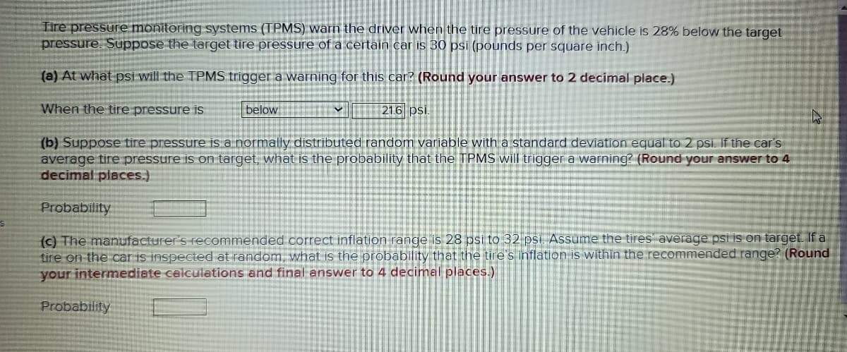 Tire pressure monitoring systems (TPMS) warn the driver when the tire pressure of the vehicle is 28% below the target
pressure. Suppose the target tire pressure of a certain car is 30 psi (pounds per square inch.)
(a) At what psi will the TPMS trigger a warning for this car? (Round your answer to 2 decimal place.)
When the tire pressure is
below
216 psi.
(b) Suppose tire pressure is a normally distributed random variable with a standard deviation equal to 2 psi. If the car's
average tire pressure is on target, what is the probability that the TPMS will trigger a warning? (Round your answer to 4
decimal places.).
Probability
(c) The manufacturer's recommended correct inflation range is 28 psi to 32 pSİ. Assume the tires average psi is on target. If a
tire on the car is inspected at random, what is the probability that the tire's inflation is within the recommended range? (Round
your intermediate celculations and final answer to 4 decimnal places.)
Probability
