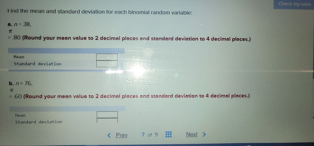 Check my work
Hind the mean and standard deviation for each binomial random variable:
a.n338,
= .80 (Round your mean value to 2 decimal places and standard deviation to 4 decimal places.)
Mean
Standard deviation
b. n376,
= .60 (Round your mean value to 2 decimal places and standard deviation to 4 decimal places.)
Mean
Standard deviation
< Prev
7 of 9
Next >
