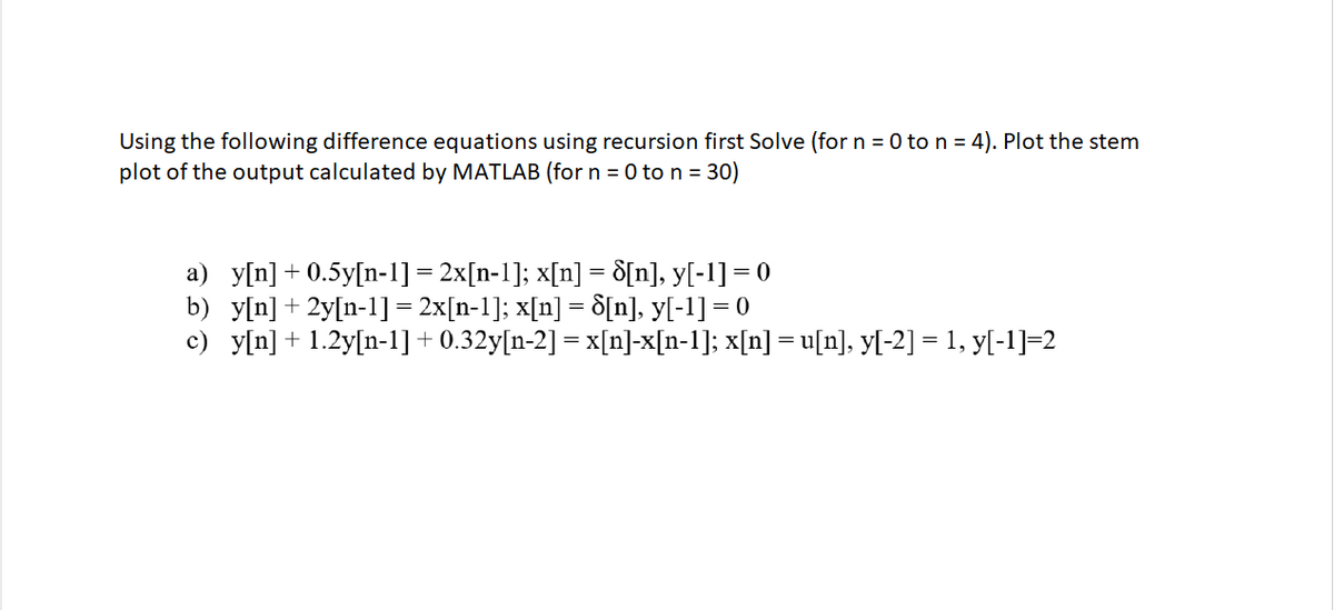 Using the following difference equations using recursion first Solve (for n = 0 to n= 4). Plot the stem
plot of the output calculated by MATLAB (for n = 0 to n = 30)
a) y[n] + 0.5y[n-1] = 2x[n-1]; x[n] = d[n], y[-1]= 0
b) y[n] + 2y[n-1]= 2x[n-1]; x[n] = 8[n], y[-1] = 0
c) y[n] + 1.2y[n-1]+0.32y[n-2] = x[n]-x[n-1]; x[n] = u[n], y[-2] = 1, y[-1]-2
