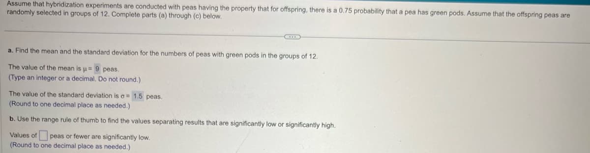 Assume that hybridization experiments are conducted with peas having the property that for offspring, there is a 0.75 probability that a pea has green pods. Assume that the offspring peas are
randomly selected in groups of 12. Complete parts (a) through (c) below.
a. Find the mean and the standard deviation for the numbers of peas with green pods in the groups of 12.
The value of the mean is u= 9 peas.
(Type an integer or a decimal. Do not round.)
The value of the standard deviation is σ = 1.5 peas.
(Round to one decimal place as needed.)
b. Use the range rule of thumb to find the values separating results that are significantly low or significantly high.
Values of peas or fewer are significantly low.
(Round to one decimal place as needed.)