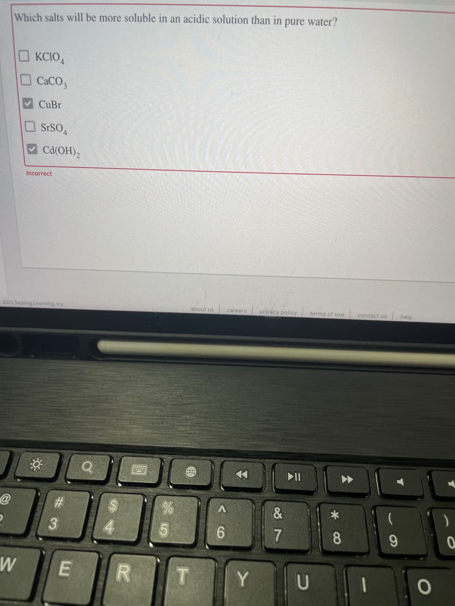 Which salts will be more soluble in an acidic solution than in
pure water?
KCIO,
CaCO,
CuBr
OSrSO4
Cd(OH)2
Incorrect
2021 Sapling Learning, Inc.
about us
careers
privacy policy
terms of use
contact us
help
7
8
W
T.
Y U
