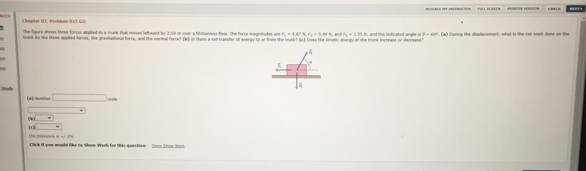 MESSAGE HY INSTRUCTOR
NEXT
FULL SCREEN
PRINTER VERSION
BACK
RCES
Chapter 07, Problem 015 GO
The figure shows three forces applied to a trunk that moves leftward by 2.59 m over a frictionless floor. The force magnitudes are F, - 4.87 N, F,- 9.49 N, and F- 2.55 N, and the indicated angle is e- 60°. (a) During the displacement, what is the net work done on the
trunk by the three applied forces, the gravitational force, and the normal force? (b) Is there a net transfer of energy to or from the trunk? (c) Does the kinetic energy of the trunk increase or decrease?
m
em
Study
(a) Number
Units
(b)
(c)
the tolerance is +/-5%
Click if you would like to Show Work for this question:
Open Show Work
