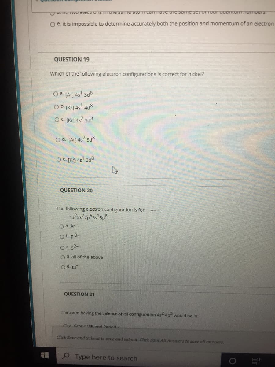 TOWUectronSm Lne same aLUTcamTave tie some set or Toar quantumurToers.
O e. it is impossible to determine accurately both the position and momentum of an electron
QUESTION 19
Which of the following electron configurations is correct for nickel?
O a. fAr] 45 3d8
O b. Kr] 45' 408
OC [Kr] 4s2 3d3
O d. [Ar] 452 3d8
O e [Kr] 4s 3a3
QUESTION 20
The following electron configuration is for
O a. Ar
O b.p 3-
Oc52-
o d. all of the above
O e. CI
QUESTION 21
The atom having the valence-shell configuration 4s 4p would be in:
0a Groun VIR and Period 7
Click Save and Submit to save and submit. Click Save All Answers to save all answers.
9 Type here to search
