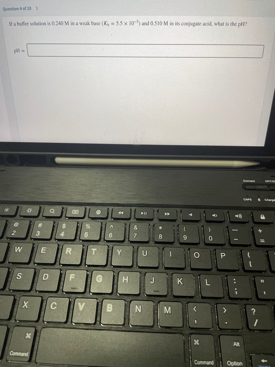 Question 4 of 20>
If a buffer solution is 0.240 M in a weak base (Kp = 5.5 x 10-5) and 0.510 M in its conjugate acid, what is the pH?
pH =
Connect
OFFIO
CAPS
Charge
DII
@
&
*
+
2
4.
7
8.
W
Y
{
K
M
Alt
Command
Command
Option
P.
< CO
%# 3
