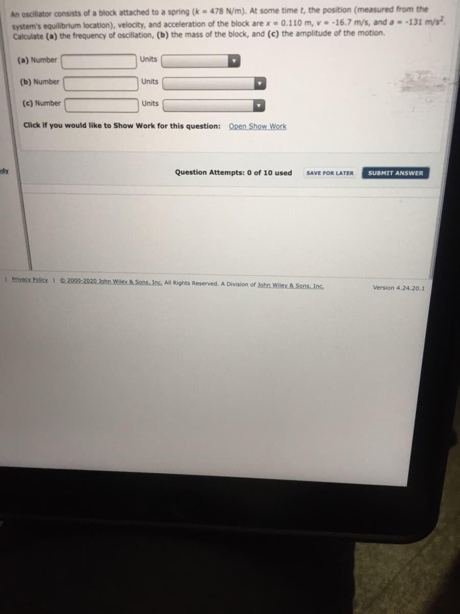 An oscillator consists of a block attached to a spring (k = 478 N/m). At some time t, the position (measured from the
system's equilibrium location), velocity, and acceleration of the block are x = 0.110 m, v = -16.7 m/s, and a = -131 m/s.
Calculate (a) the frequency of oscillation, (b) the mass of the block, and (c) the amplitude of the motion.
(a) Number
Units
(b) Number
Units
(c) Number
Units
Click if you would like to Show Work for this question: Open Show Work
ady
Question Attempts: 0 of 10 used
SAVE FOR LATER
SUBMIT ANSWER
I Privacy Policy I 2000-2020 John Wiley & Sons, Inc. All Rights Reserved. A Division of John Wiley & Sons, Inc.
Version 4.24.20.1
