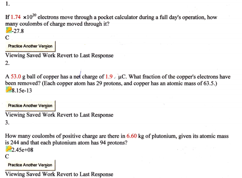 1.
If 1.74 x1020 electrons move through a pocket calculator during a full day's operation, how
many coulombs of charge moved through it?
2-27.8
C
Practice Another Version
Viewing Saved Work Revert to Last Response
2.
A 53.0 g ball of copper has a net charge of 1.9 µC. What fraction of the copper's electrons have
been removed? (Each copper atom has 29 protons, and copper has an atomic mass of 63.5.)
8.15e-13
Practice Another Version
Viewing Saved Work Revert to Last Response
3.
How many coulombs of positive charge are there in 6.60 kg of plutonium, given its atomic mass
is 244 and that each plutonium atom has 94 protons?
2.45e+08
C
Practice Another Version
Viewing Saved Work Revert to Last Response
