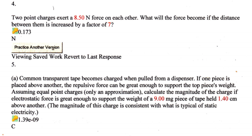 4.
Two point charges exert a 8.50 N force on each other. What will the force become if the distance
between them is increased by a factor of 7?
20.173
N
Practice Another Version
Viewing Saved Work Revert to Last Response
5.
(a) Common transparent tape becomes charged when pulled from a dispenser. If one piece is
placed above another, the repulsive force can be great enough to support the top piece's weight.
Assuming equal point charges (only an approximation), calculate the magnitude of the charge if
electrostatic force is great enough to support the weight of a 9.00 mg piece of tape held 1.40 cm
above another. (The magnitude of this charge is consistent with what is typical of static
electricity.)
1.39e-09
