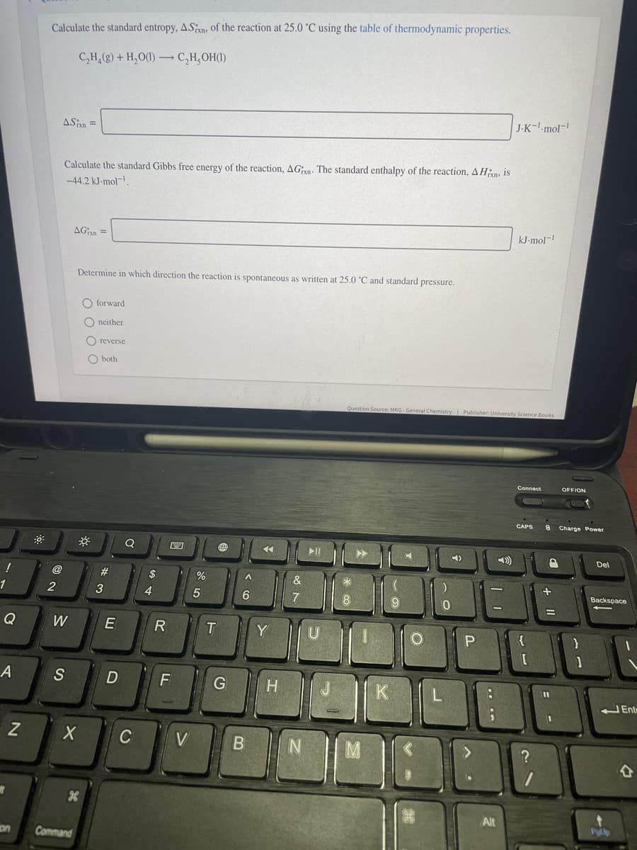 Calculate the standard entropy, ASxn, of the reaction at 25.0 °C using the table of thermodynamic properties.
C,H, (g) + H,O(1) → C,H,OH(1)
J-K--mol-
ASn =
Calculate the standard Gibbs free energy of the reaction, AGn. The standard enthalpy of the reaction, AHan, is
-44,2 kJ-mol-
AGn =
kJ-mol-!
Determine in which direction the reaction is spontaneous as written at 25.0 'C and standard pressure.
O forward
O neither
O reverse
O both
Question Source: MRG - General Chemistry Publisher: University Science Books
Connect
OFFION
CAPS
8 Charge Power
II
Del
@
2#
2$
&
1
3
4.
Backspace
7
9
%3D
Q
W
E
Y
P
A
S
H
K
J Ene
C
V
M
Alt
on
Command
