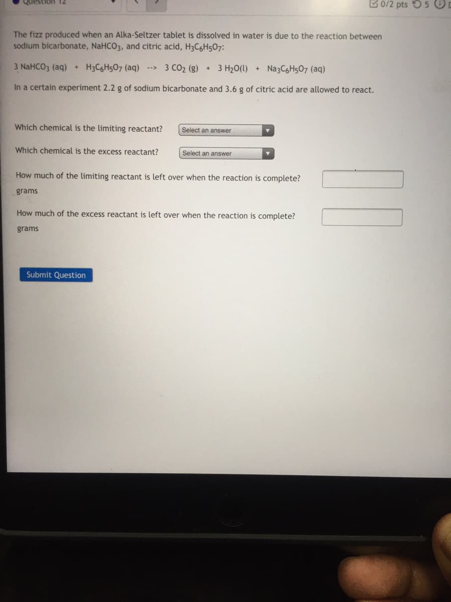 Question 12
B0/2 pts 55 O
The fizz produced when an Alka-Seltzer tablet is dissolved in water is due to the reaction between
sodium bicarbonate, NaHCO3, and citric acid, H3C6H507:
3 NaHCO3 (aq)+ H3C6H507 (aq) -->
3 CO2 (g) + 3 H2O(1)
+ Na3C6H507 (aq)
In a certain experiment 2.2 g of sodium bicarbonate and 3.6 g of citric acid are allowed to react.
Which chemical is the limiting reactant?
Select an answer
Which chemical is the excess reactant?
Select an answer
How much of the limiting reactant is left over when the reaction is complete?
grams
How much of the excess reactant is left over when the reaction is complete?
grams
Submit Question
