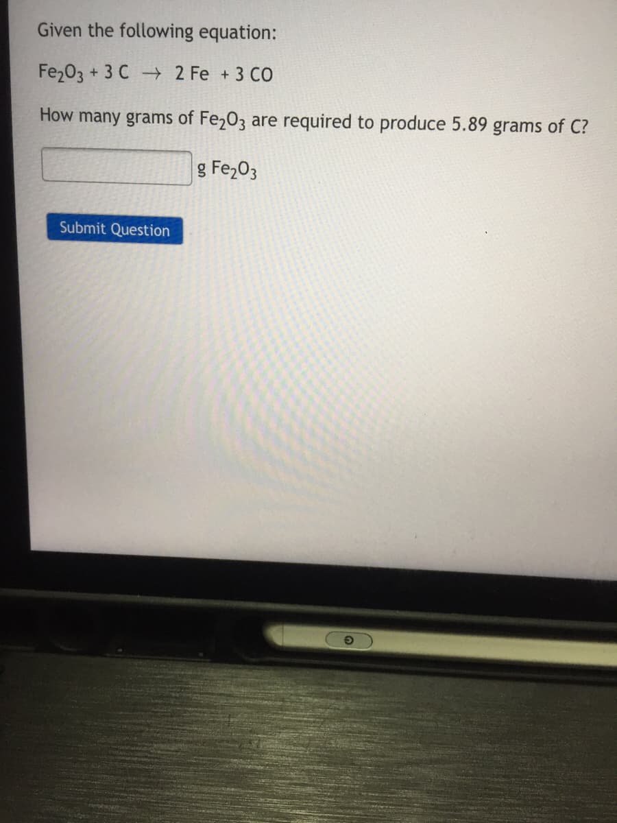 Given the following equation:
Fe203 + 3 C 2 Fe + 3 CO
How many grams of Fe203 are required to produce 5.89 grams of C?
g Fe203
Submit Question
