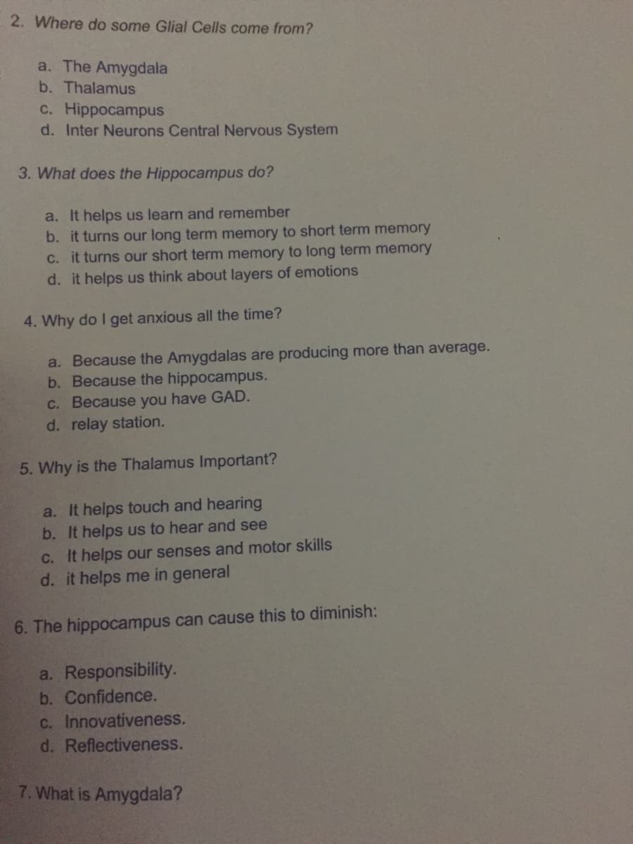 2. Where do some Glial Cells come from?
a. The Amygdala
b. Thalamus
c. Hippocampus
d. Inter Neurons Central Nervous System
3. What does the Hippocampus do?
a. It helps us learn and remember
b. it turns our long term memory to short term memory
C. it turns our short term memory to long term memory
d. it helps us think about layers of emotions
4. Why do I get anxious all the time?
a. Because the Amygdalas are producing more than average.
b. Because the hippocampus.
C. Because you have GAD.
d. relay station.
5. Why is the Thalamus Important?
a. It helps touch and hearing
b. It helps us to hear and see
C. It helps our senses and motor skills
d. it helps me in general
6. The hippocampus can cause this to diminish:
a. Responsibility.
b. Confidence.
C. Innovativeness.
d. Reflectiveness.
7. What is Amygdala?
