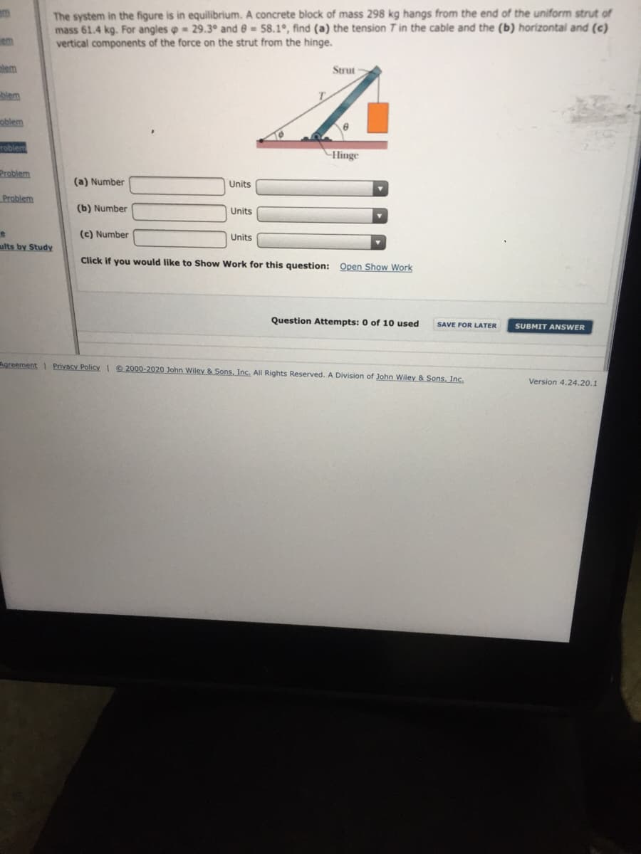 The system in the figure is in equilibrium. A concrete block of mass 298 kg hangs from the end of the uniform strut of
mass 61.4 kg. For angles o = 29.3° and e= 58.1°, find (a) the tension T in the cable and the (b) horizontal and (c)
vertical components of the force on the strut from the hinge.
em
plem
Strut
blem
oblem
roblem
Hinge
Problem
(a) Number
Units
Problem
(b) Number
Units
(c) Number
Units
ults by Study
Click if you would like to Show Work for this question: Open Show Work
Question Attempts: 0 of 10 used
SAVE FOR LATER
SUBMIT ANSWER
Agreement Privacy Policy I 9 2000-2020 John Wiley & Sons, Inc. AlI Rights Reserved. A Division of John Wiley & Sons, Inc.
Version 4.24.20.1
