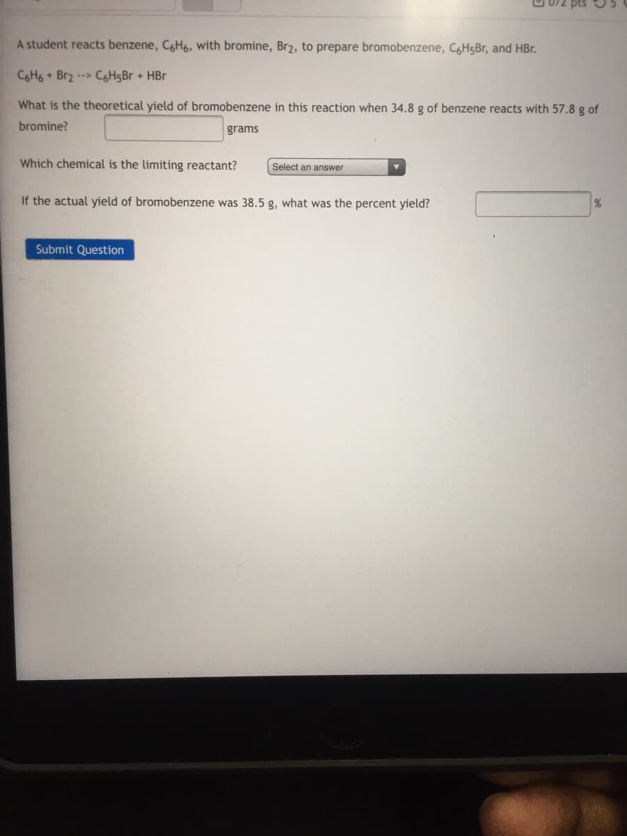 A student reacts benzene, C6H6, with bromine, Br2, to prepare bromobenzene, C6H5B1, and HBr.
C6H6 + Br2 --> C6H5Br + HBr
What is the theoretical yield of bromobenzene in this reaction when 34.8 g of benzene reacts with 57.8 g of
bromine?
grams
Which chemical is the limiting reactant?
Select an answer
If the actual yield of bromobenzene was 38.5 g, what was the percent yield?
Submit Question

