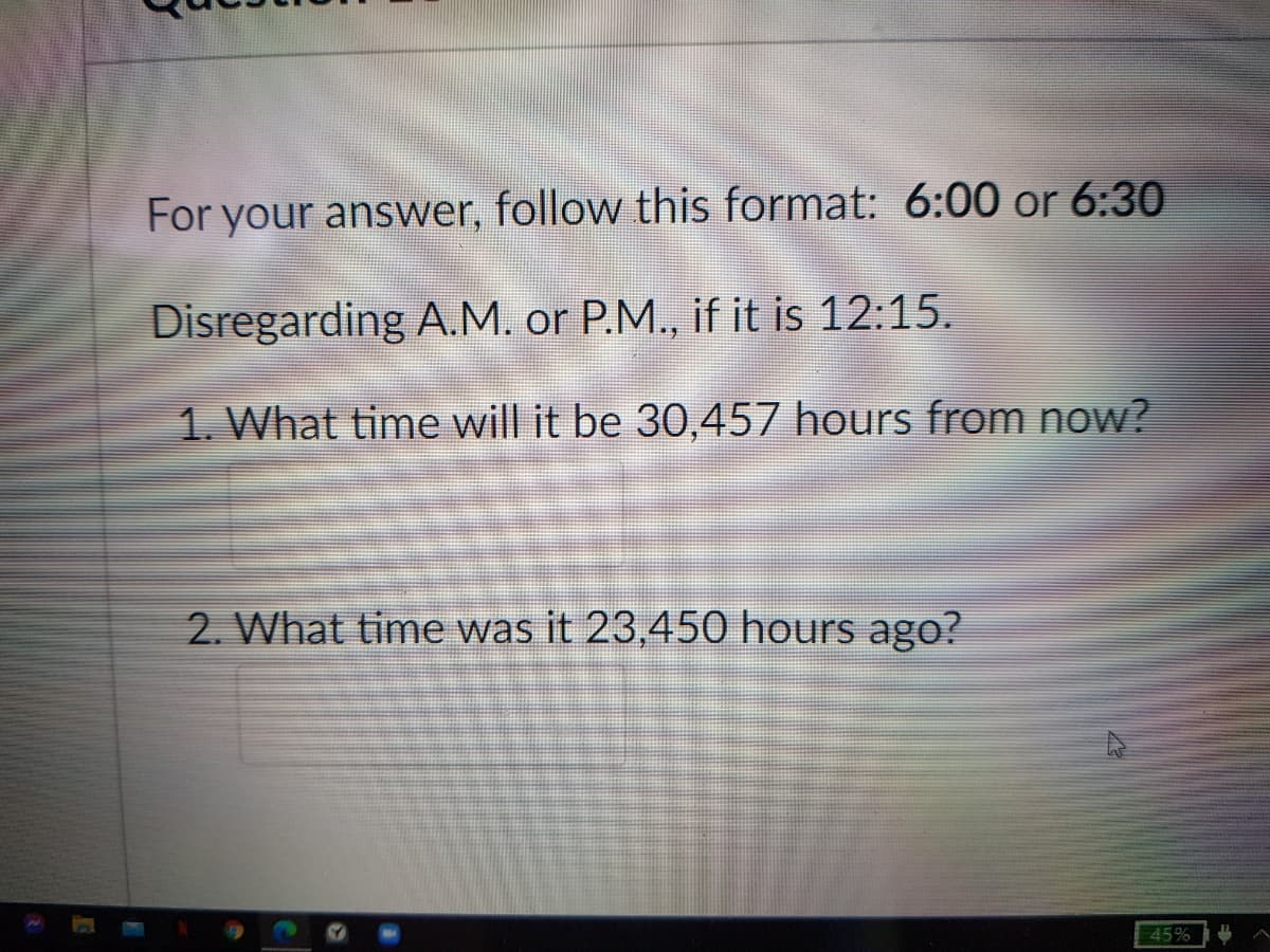 For your answer, follow this format: 6:00 or 6:30
Disregarding A.M. or P.M., if it is 12:15.
1. What time will it be 30,457 hours from now?
2. What time was it 23,450 hours ago?
45%
