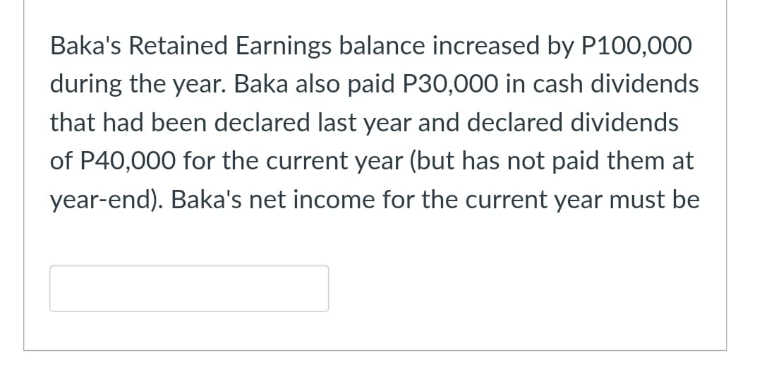 Baka's Retained Earnings balance increased by P100,000
during the year. Baka also paid P30,000 in cash dividends
that had been declared last year and declared dividends
of P40,000 for the current year (but has not paid them at
year-end). Baka's net income for the current year must be
