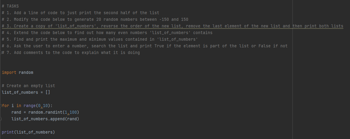 # TASKS
# 1. Add a line of code to just print the second half of the list
# 2. Modify the code below to generate 20 random numbers between -150 and 150
# 3. Create a copy of 'list_of_numbers', reverse the order of the new list, remove the last element of the new list and then print both lists
# 4. Extend the code below to find out how many even numbers 'list_of_numbers' contains
# 5. Find and print the maximum and minimum values contained in 'list_of_numbers'
# 6. Ask the user to enter a number, search the list and print True if the element is part of the list or False if not
# 7. Add comments to the code to explain what it is doing
import random
# Create an empty list
list_of_numbers = []
for i in range(0,10):
rand = random.randint(1,100)
list_of_numbers.append (rand)
print(list_of_numbers)
