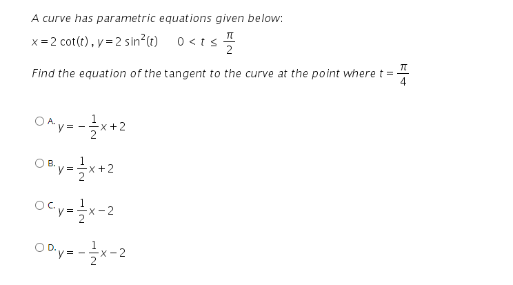 A curve has parametric equations given below:
x = 2 cot(t), y =2 sin?(t)
0 <t < 2
Find the equation of the tangent to the curve at the point where t =
4
OA y= -x+2
1
OBy=*+2
ocy-글x-2
ODy=-글x-2
X - 2
1
