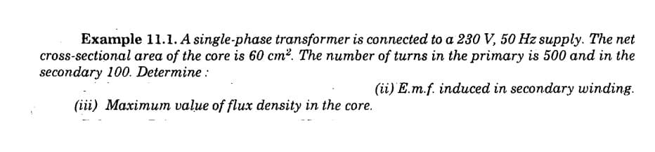 Example 11.1. A single-phase transformer is connected to a 230 V, 50 Hz supply. The net
cross-sectional area of the core is 60 cm². The number of turns in the primary is 500 and in the
secondary 100. Determine:
(ii) E.m.f. induced in secondary winding.
(iii) Maximum value of flux density in the core.