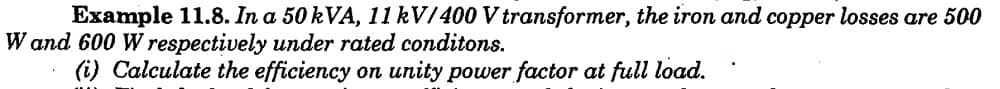 Example 11.8. In a 50 kVA, 11 kV/400 V transformer, the iron and copper losses are 500
W and 600 W respectively under rated conditons.
(i) Calculate the efficiency on unity power factor at full load.