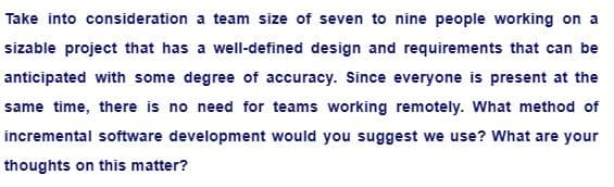 Take into consideration a team size of seven to nine people working on a
sizable project that has a well-defined design and requirements that can be
anticipated with some degree of accuracy. Since everyone is present at the
same time, there is no need for teams working remotely. What method of
incremental software development would you suggest we use? What are your
thoughts on this matter?