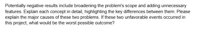 Potentially negative results include broadening the problem's scope and adding unnecessary
features. Explain each concept in detail, highlighting the key differences between them. Please
explain the major causes of these two problems. If these two unfavorable events occurred in
this project, what would be the worst possible outcome?