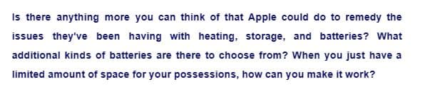 Is there anything more you can think of that Apple could do to remedy the
issues they've been having with heating, storage, and batteries? What
additional kinds of batteries are there to choose from? When you just have a
limited amount of space for your possessions, how can you make it work?