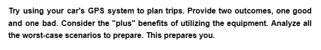 Try using your car's GPS system to plan trips. Provide two outcomes, one good
and one bad. Consider the "plus" benefits of utilizing the equipment. Analyze all
the worst-case scenarios to prepare. This prepares you.