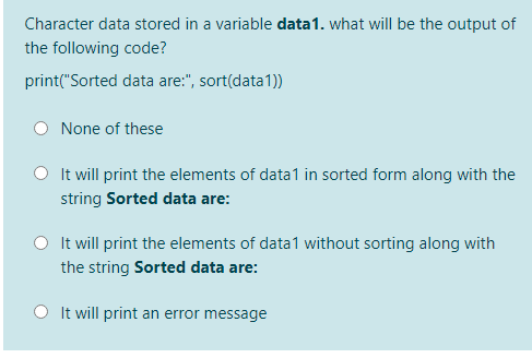 Character data stored in a variable data1. what will be the output of
the following code?
print("Sorted data are:", sort(data1))
None of these
O Itwill print the elements of data1 in sorted form along with the
string Sorted data are:
O It will print the elements of data1 without sorting along with
the string Sorted data are:
O It will print an error message
