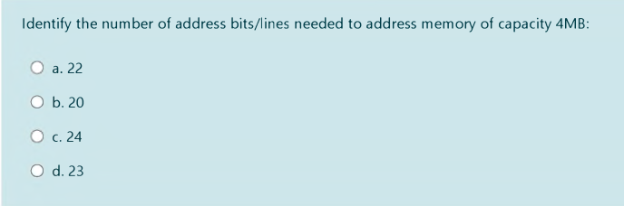 Identify the number of address bits/lines needed to address memory of capacity 4MB:
O a. 22
O b. 20
O c. 24
O d. 23
