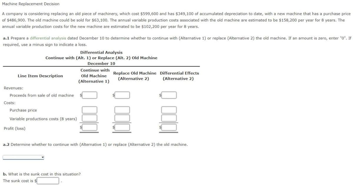 Machine Replacement Decision
A company is considering replacing an old piece of machinery, which cost $599,600 and has $349,100 of accumulated depreciation to date, with a new machine that has a purchase price
of $486,900. The old machine could be sold for $63,100. The annual variable production costs associated with the old machine are estimated to be $158,200 per year for 8 years. The
annual variable production costs for the new machine are estimated to be $102,200 per year for 8 years.
a.1 Prepare a differential analysis dated December 10 to determine whether to continue with (Alternative 1) or replace (Alternative 2) the old machine. If an amount is zero, enter "0". If
required, use a minus sign to indicate a loss.
Differential Analysis
Continue with (Alt. 1) or Replace (Alt. 2) Old Machine
December 10
Costs:
Line Item Description
Revenues:
Proceeds from sale of old machine
Purchase price
Variable productions costs (8 years)
Profit (loss)
Continue with
Old Machine
(Alternative 1)
Replace Old Machine
(Alternative 2)
b. What is the sunk cost in this situation?
The sunk cost is $
E
Differential Effects
(Alternative 2)
a.2 Determine whether to continue with (Alternative 1) or replace (Alternative 2) the old machine.